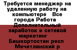 Требуется менеджер на удаленную работу на компьютере - Все города Работа » Дополнительный заработок и сетевой маркетинг   . Башкортостан респ.,Мечетлинский р-н